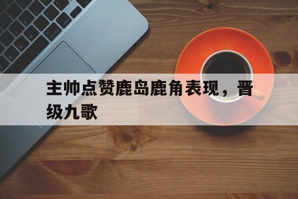 主帅点赞鹿岛鹿角表现，晋级九歌的简单介绍