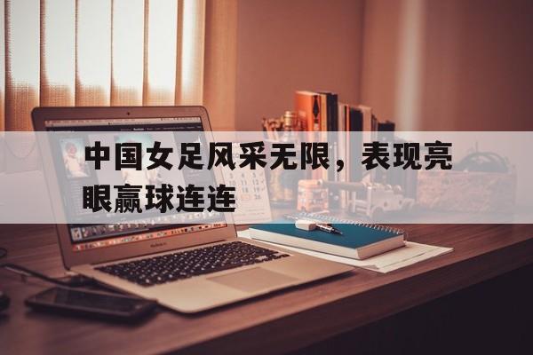 中国女足风采无限，表现亮眼赢球连连
