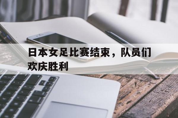 日本女足比赛结束，队员们欢庆胜利