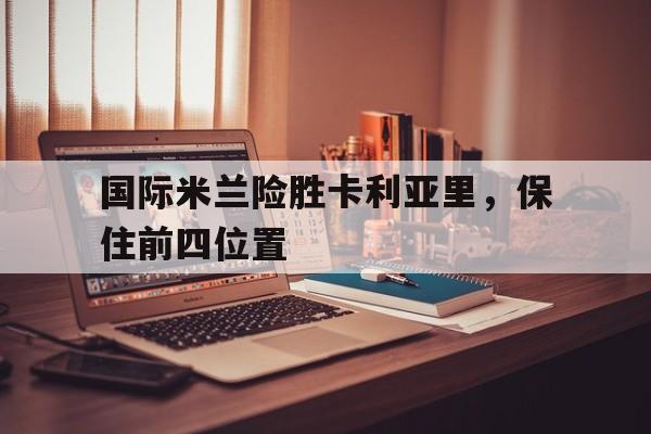 关于国际米兰险胜卡利亚里，保住前四位置的信息