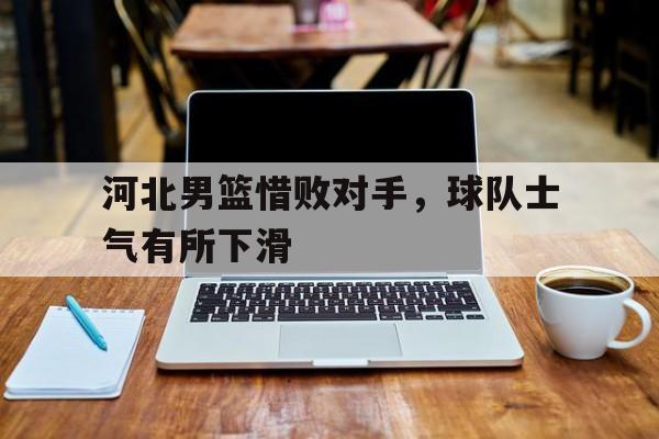 河北男篮惜败对手，球队士气有所下滑的简单介绍
