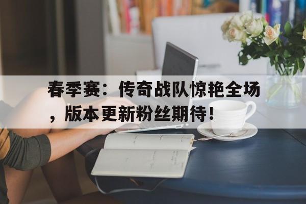 春季赛：传奇战队惊艳全场，版本更新粉丝期待！