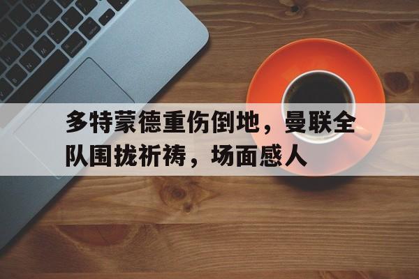 多特蒙德重伤倒地,曼联全队围拢祈祷,场面感人德甲多特蒙德vs海登海姆