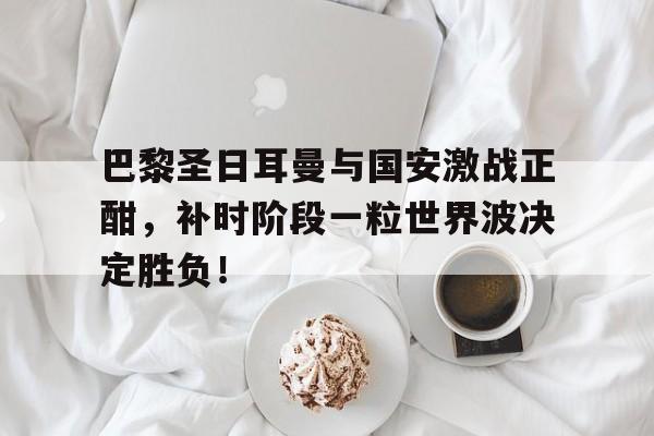 巴黎圣日耳曼与国安激战正酣，补时阶段一粒世界波决定胜负！