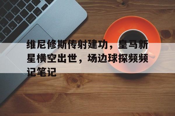 维尼修斯传射建功，皇马新星横空出世，场边球探频频记笔记